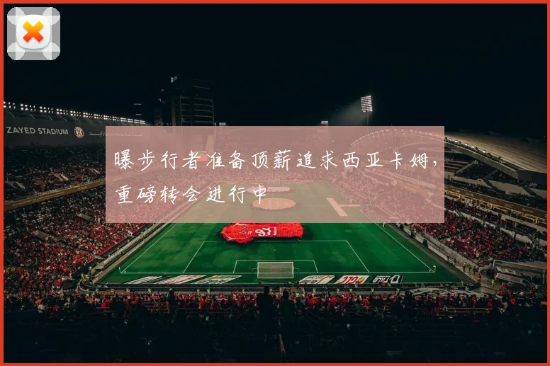 曝步行者准备顶薪追求西亚卡姆，重磅转会进行中