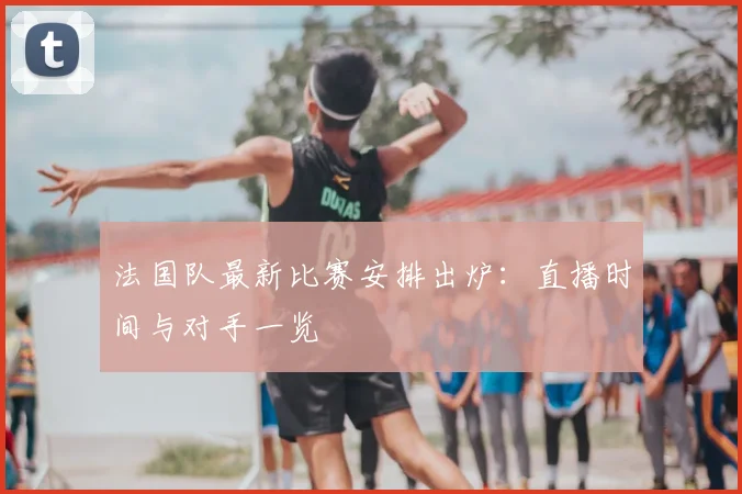 法国队最新比赛安排出炉：直播时间与对手一览