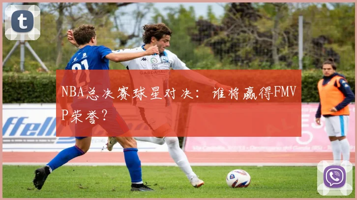 NBA总决赛球星对决：谁将赢得FMVP荣誉？