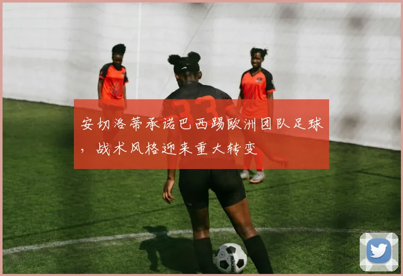 安切洛蒂承诺巴西踢欧洲团队足球，战术风格迎来重大转变