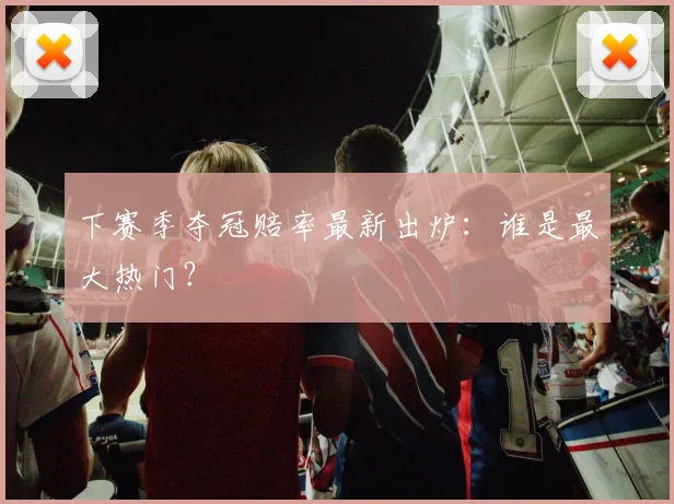 下赛季夺冠赔率最新出炉：谁是最大热门？