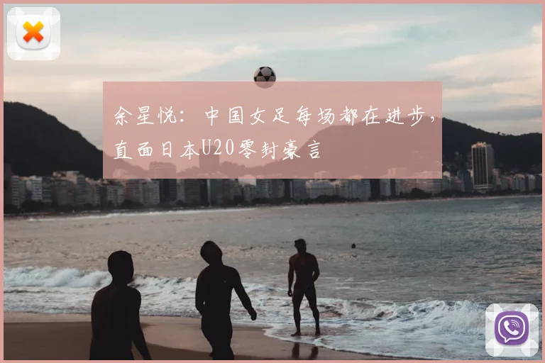 余星悦：中国女足每场都在进步，直面日本U20零封豪言