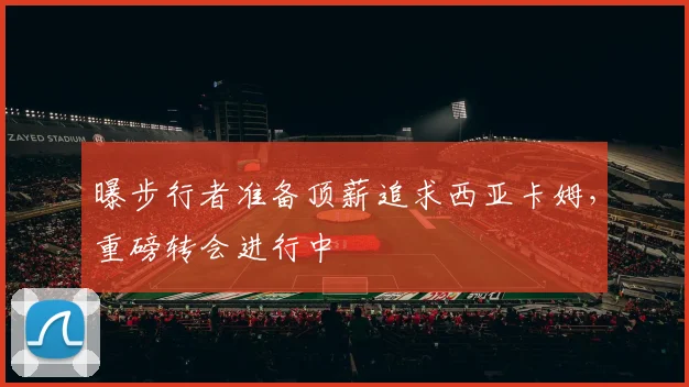 曝步行者准备顶薪追求西亚卡姆，重磅转会进行中