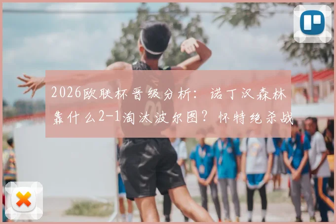 2026欧联杯晋级分析：诺丁汉森林靠什么2-1淘汰波尔图？怀特绝杀战术全解读