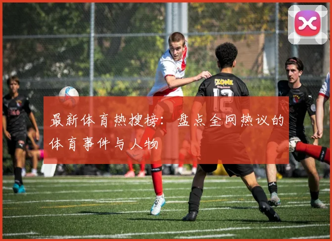 最新体育热搜榜：盘点全网热议的体育事件与人物