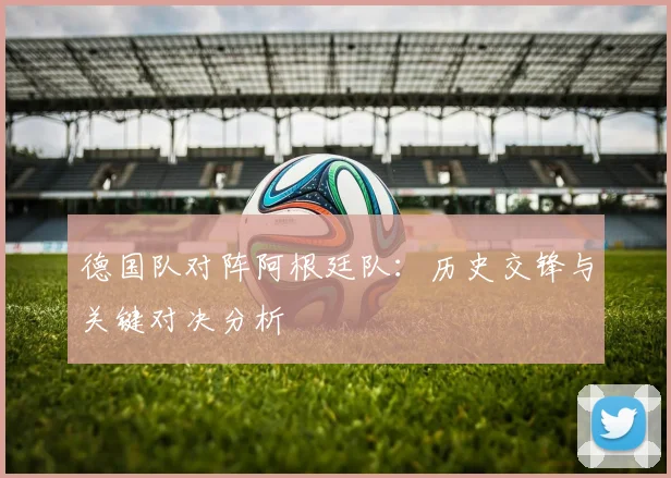 德国队对阵阿根廷队：历史交锋与关键对决分析