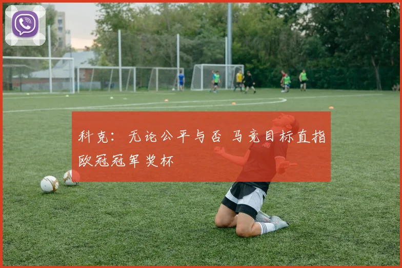 科克：无论公平与否 马竞目标直指欧冠冠军奖杯